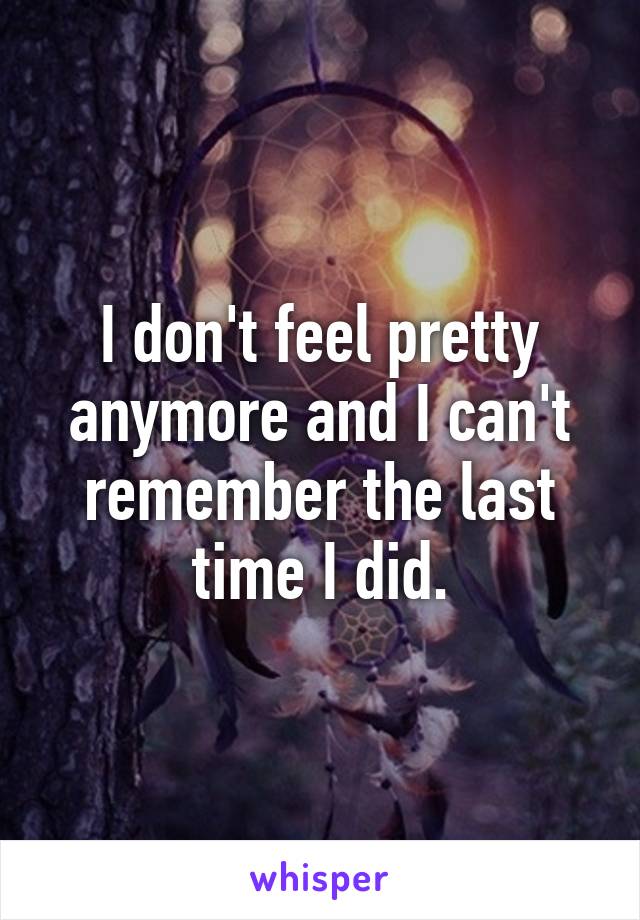 I don't feel pretty anymore and I can't remember the last time I did.