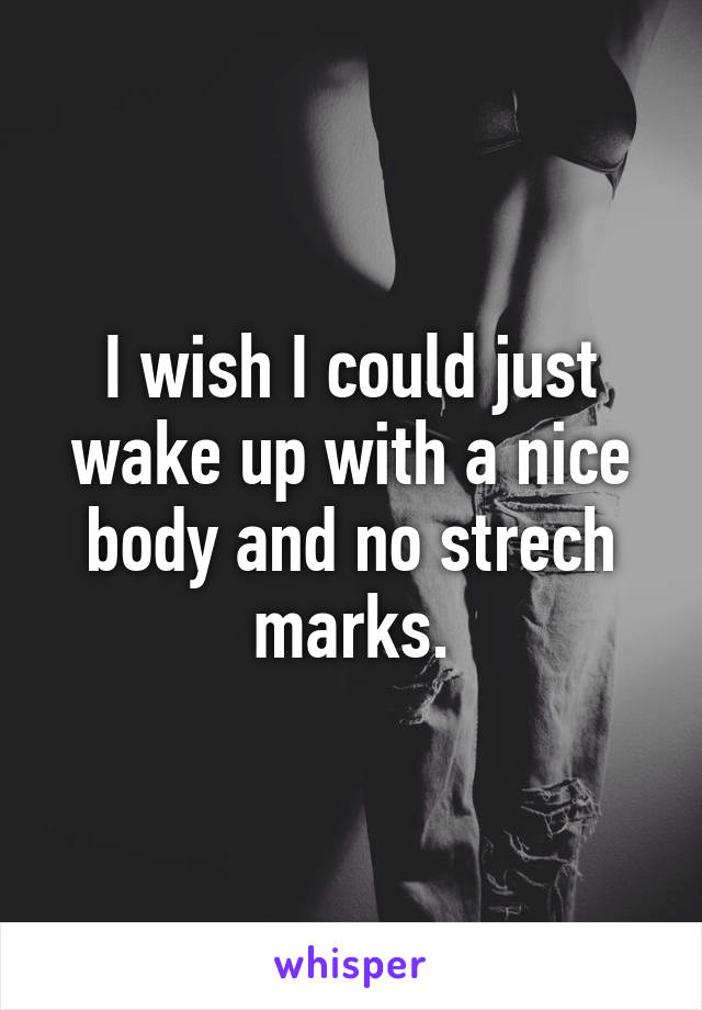 I wish I could just wake up with a nice body and no strech marks.