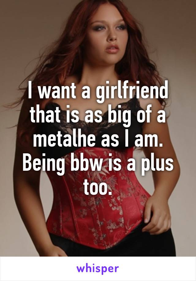 I want a girlfriend that is as big of a metalhe as I am. Being bbw is a plus too.