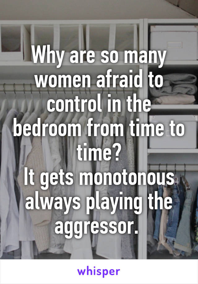 Why are so many women afraid to control in the bedroom from time to time?
It gets monotonous always playing the aggressor. 