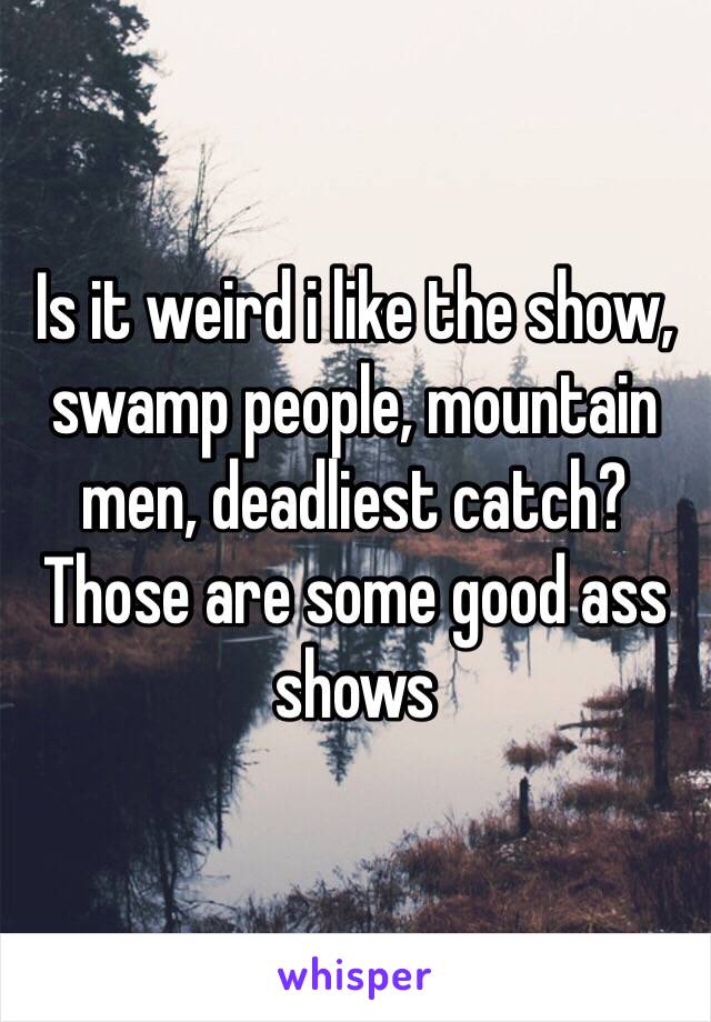 Is it weird i like the show, swamp people, mountain men, deadliest catch? Those are some good ass shows