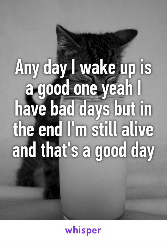 Any day I wake up is a good one yeah I have bad days but in the end I'm still alive and that's a good day 