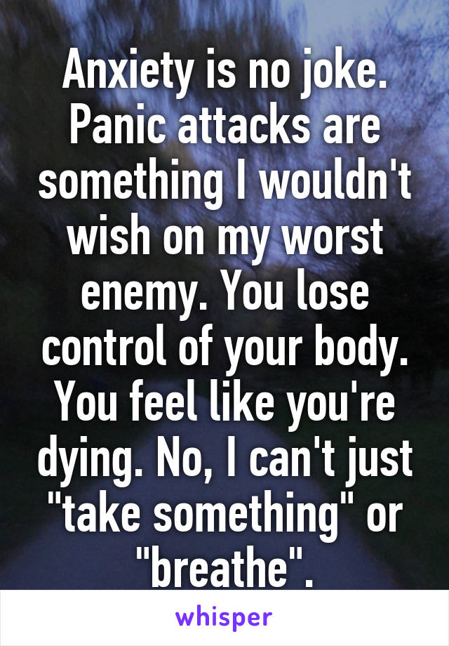 Anxiety is no joke. Panic attacks are something I wouldn't wish on my worst enemy. You lose control of your body. You feel like you're dying. No, I can't just "take something" or "breathe".