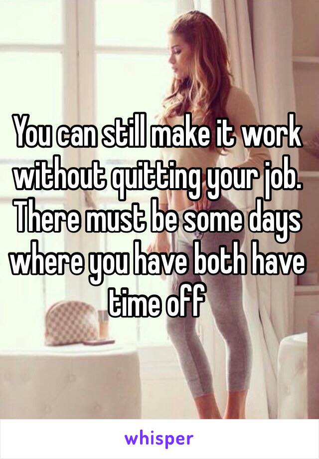 You can still make it work without quitting your job. There must be some days where you have both have time off