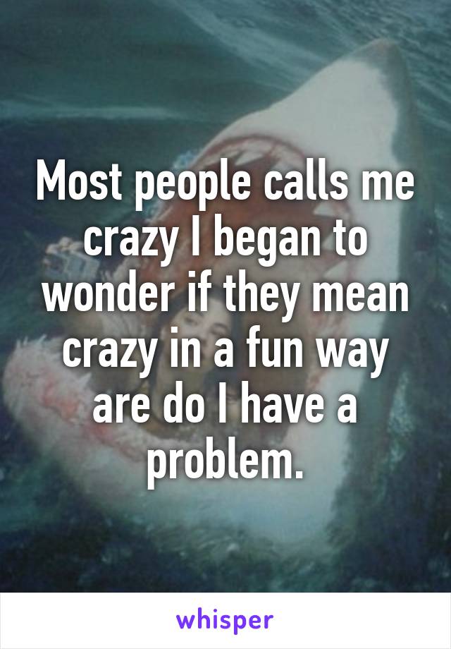 Most people calls me crazy I began to wonder if they mean crazy in a fun way are do I have a problem.