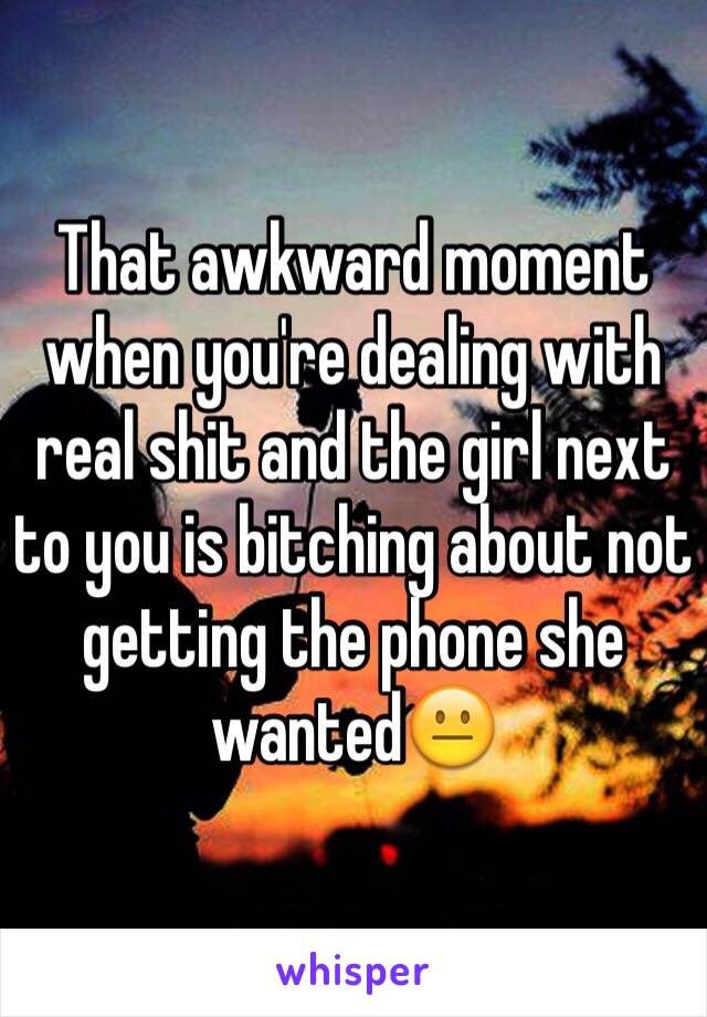 That awkward moment when you're dealing with real shit and the girl next to you is bitching about not getting the phone she wanted😐