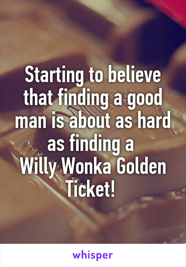 Starting to believe that finding a good man is about as hard as finding a 
Willy Wonka Golden Ticket! 