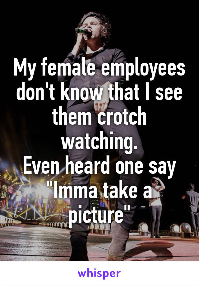 My female employees don't know that I see them crotch watching.
Even heard one say
"Imma take a picture"