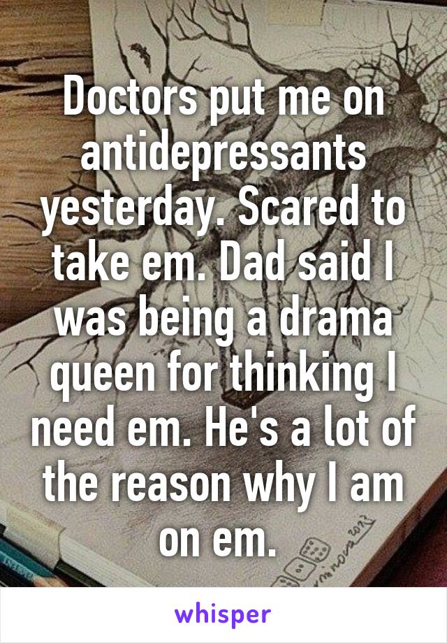 Doctors put me on antidepressants yesterday. Scared to take em. Dad said I was being a drama queen for thinking I need em. He's a lot of the reason why I am on em. 