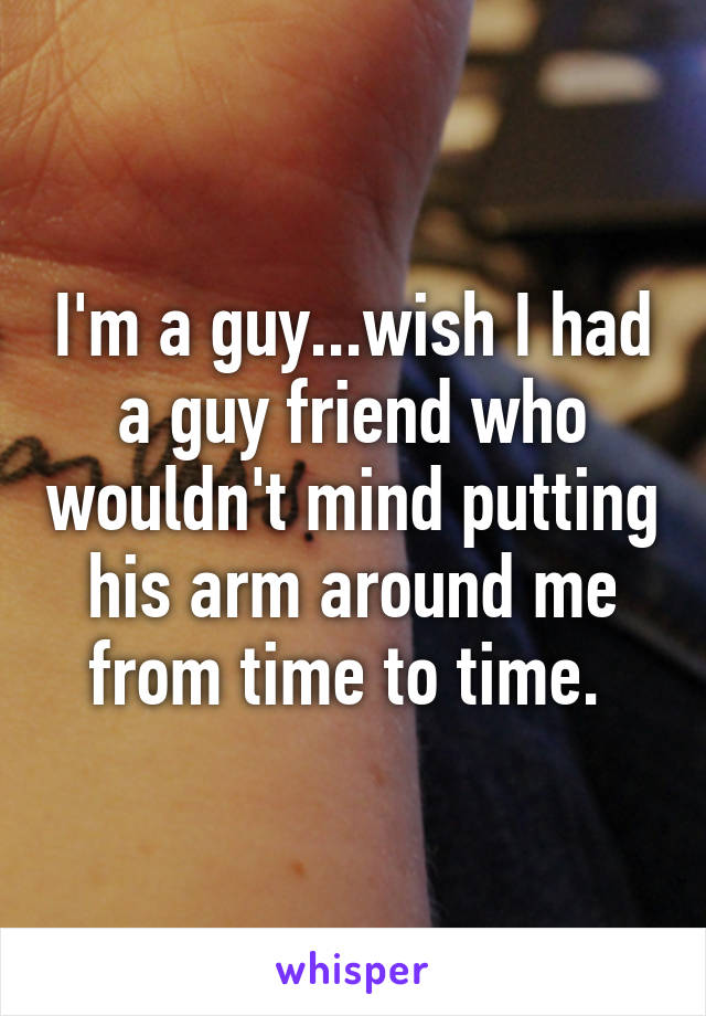 I'm a guy...wish I had a guy friend who wouldn't mind putting his arm around me from time to time. 