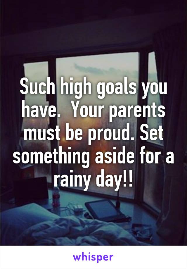 Such high goals you have.  Your parents must be proud. Set something aside for a rainy day!!