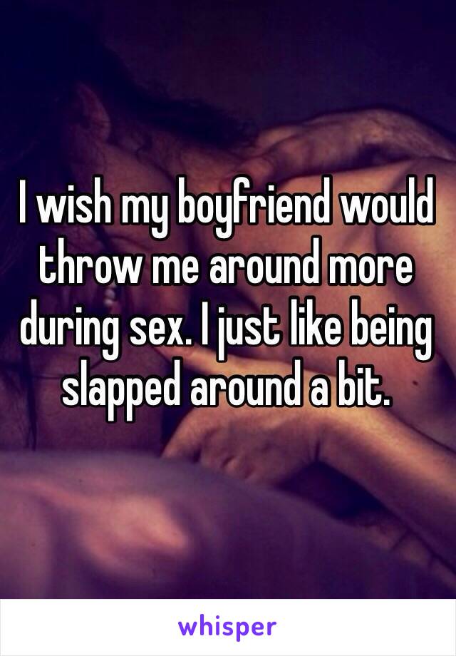 I wish my boyfriend would throw me around more during sex. I just like being slapped around a bit.