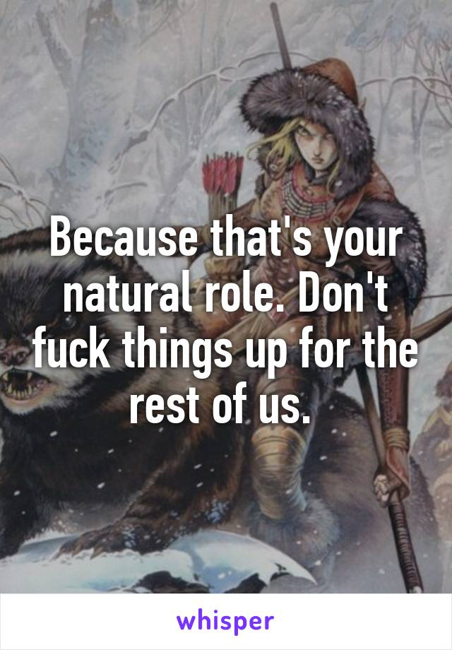 Because that's your natural role. Don't fuck things up for the rest of us. 