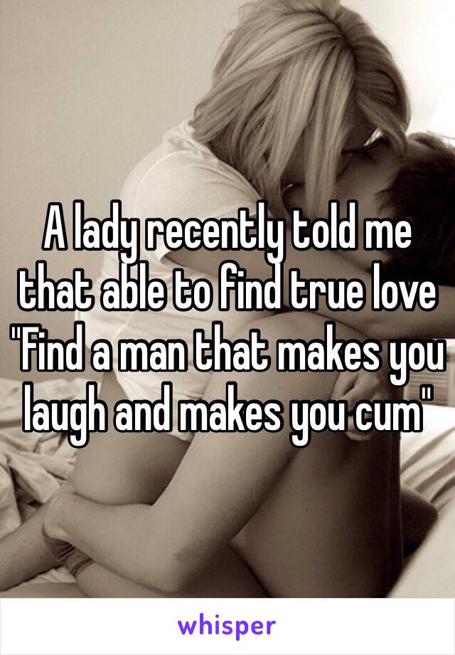 A lady recently told me that able to find true love 
"Find a man that makes you laugh and makes you cum"