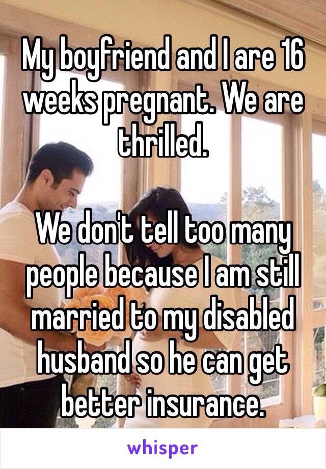 My boyfriend and I are 16 weeks pregnant. We are thrilled. 

We don't tell too many people because I am still married to my disabled husband so he can get better insurance.