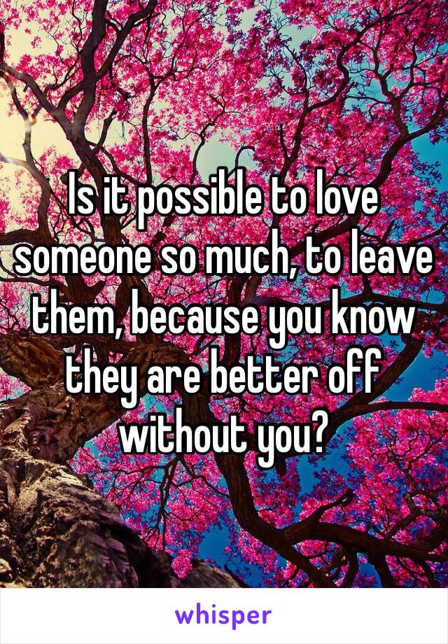 Is it possible to love someone so much, to leave them, because you know they are better off without you? 