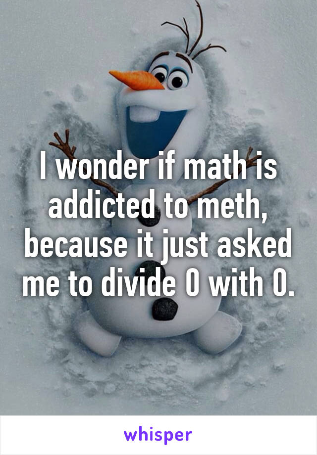 I wonder if math is addicted to meth, because it just asked me to divide 0 with 0.