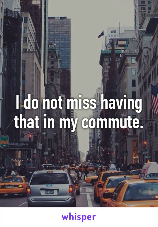 I do not miss having that in my commute.