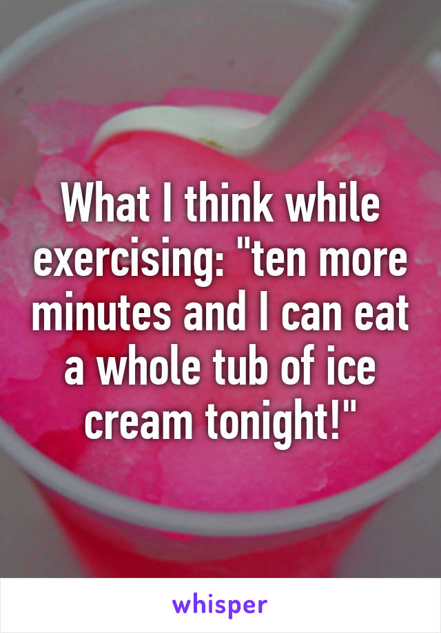 What I think while exercising: "ten more minutes and I can eat a whole tub of ice cream tonight!"