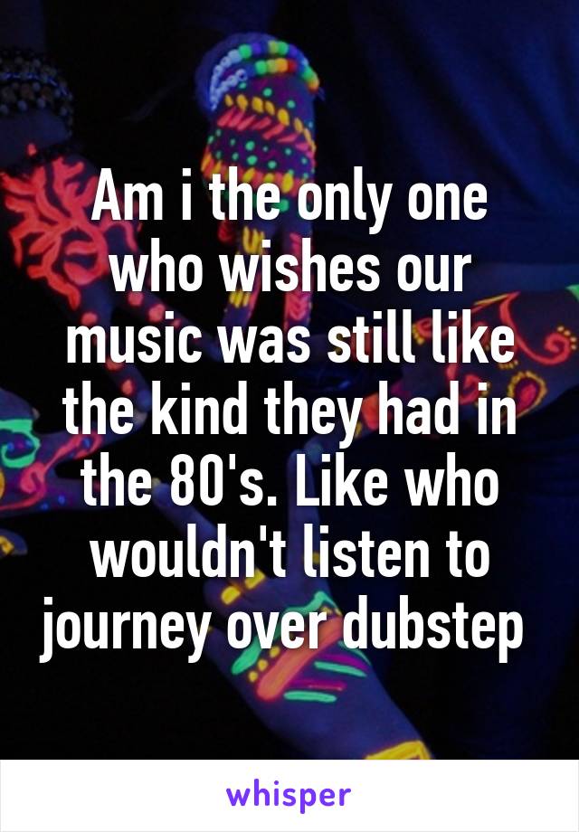 Am i the only one who wishes our music was still like the kind they had in the 80's. Like who wouldn't listen to journey over dubstep 