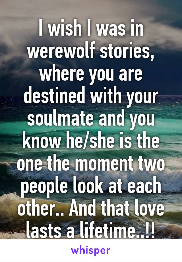 I wish I was in werewolf stories, where you are destined with your soulmate and you know he/she is the one the moment two people look at each other.. And that love lasts a lifetime..!!