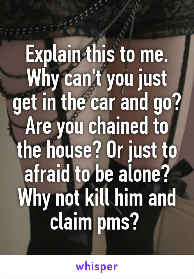 Explain this to me. Why can't you just get in the car and go? Are you chained to the house? Or just to afraid to be alone? Why not kill him and claim pms? 