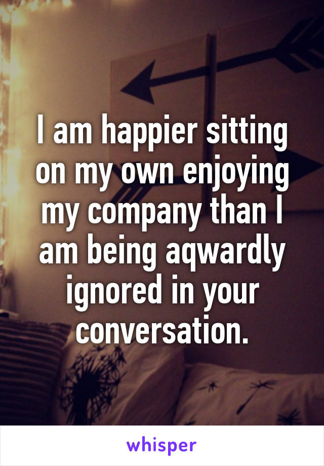 I am happier sitting on my own enjoying my company than I am being aqwardly ignored in your conversation.