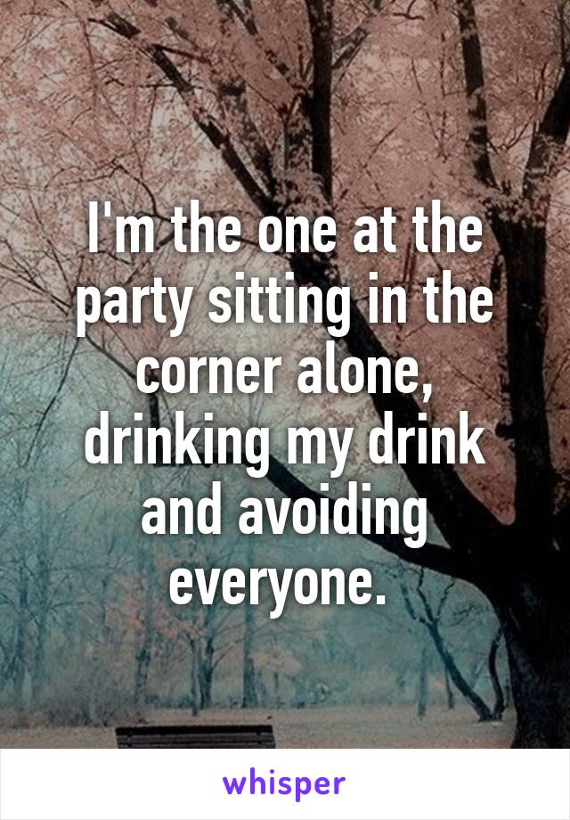 I'm the one at the party sitting in the corner alone, drinking my drink and avoiding everyone. 