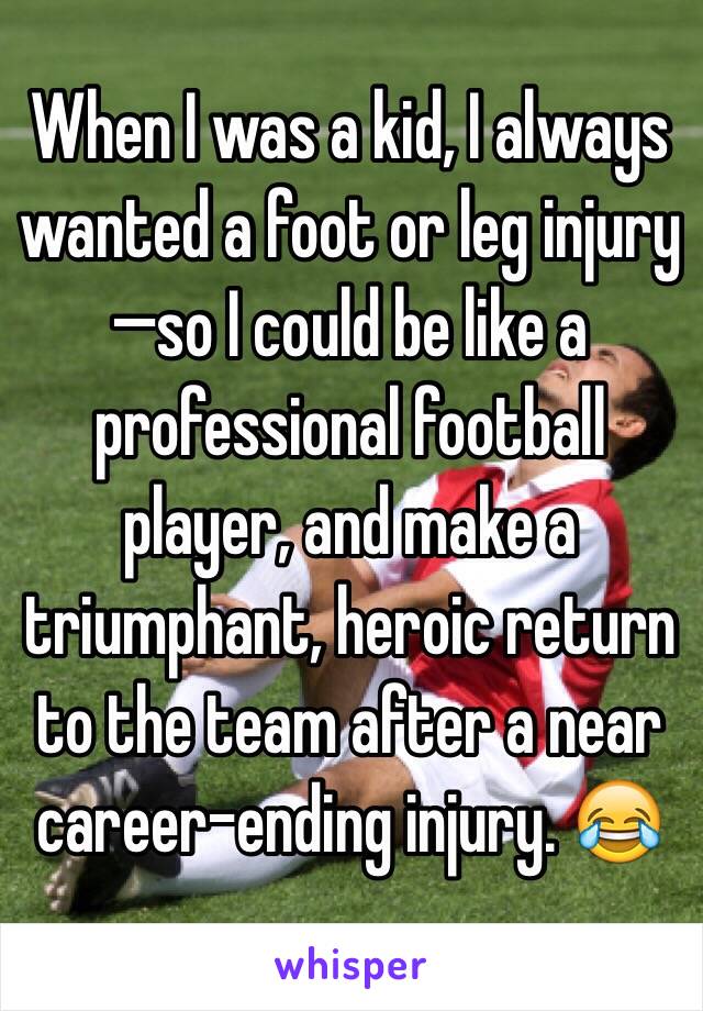 When I was a kid, I always wanted a foot or leg injury—so I could be like a professional football player, and make a triumphant, heroic return to the team after a near career-ending injury. 😂