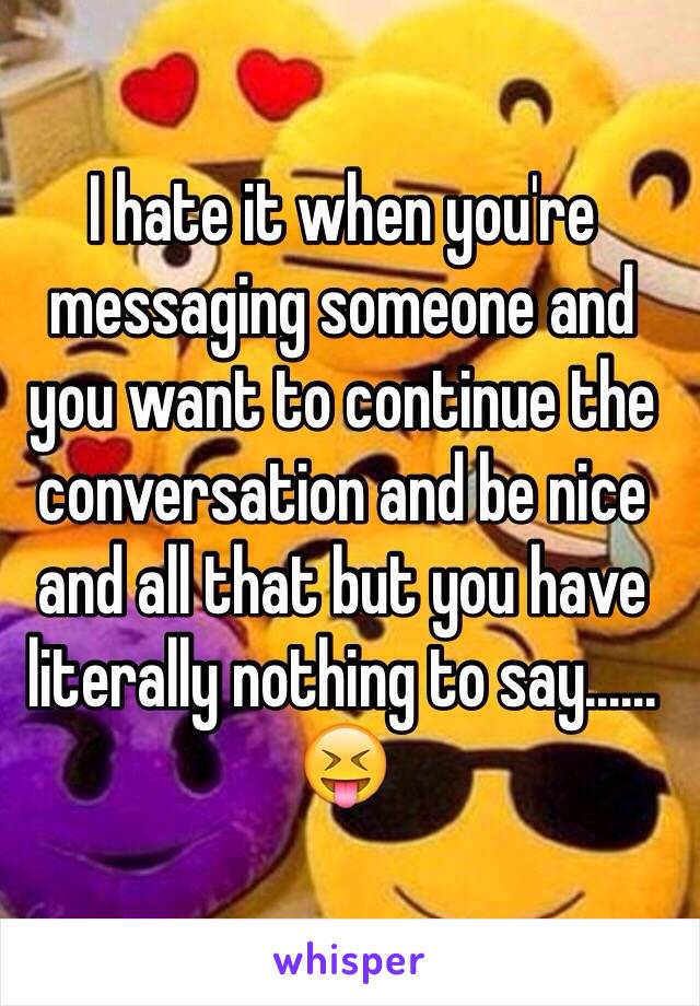 I hate it when you're messaging someone and you want to continue the conversation and be nice and all that but you have literally nothing to say……😝