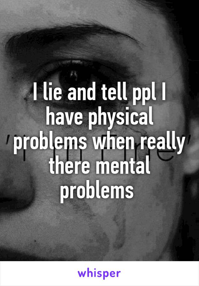 I lie and tell ppl I have physical problems when really there mental problems 