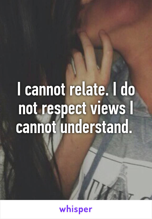 I cannot relate. I do not respect views I cannot understand. 