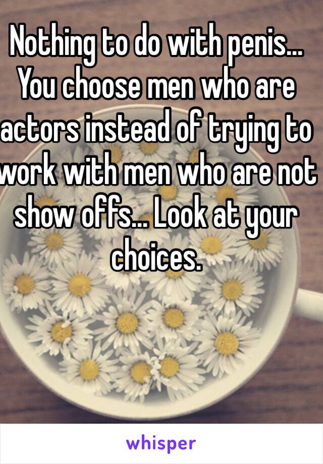 Nothing to do with penis... You choose men who are actors instead of trying to work with men who are not show offs... Look at your choices.