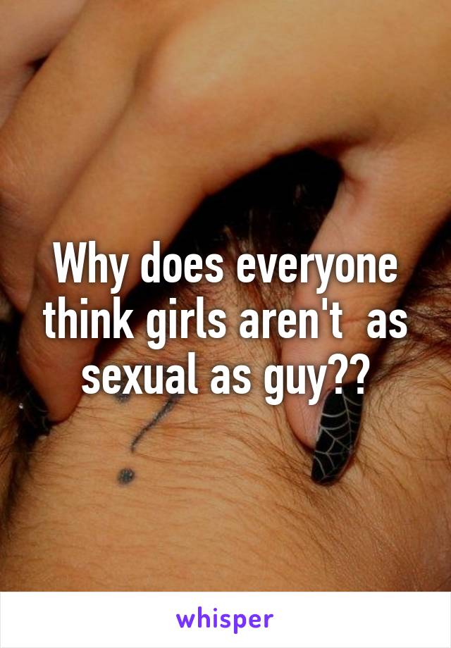 Why does everyone think girls aren't  as sexual as guy??