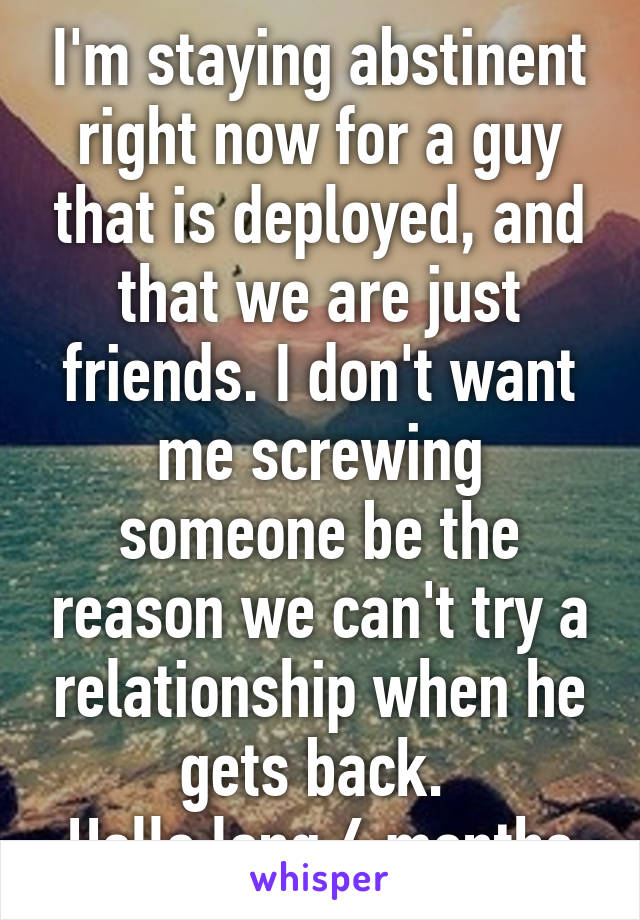 I'm staying abstinent right now for a guy that is deployed, and that we are just friends. I don't want me screwing someone be the reason we can't try a relationship when he gets back. 
Hello long 6 months