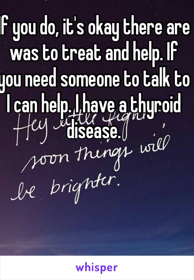 If you do, it's okay there are was to treat and help. If you need someone to talk to I can help. I have a thyroid disease.