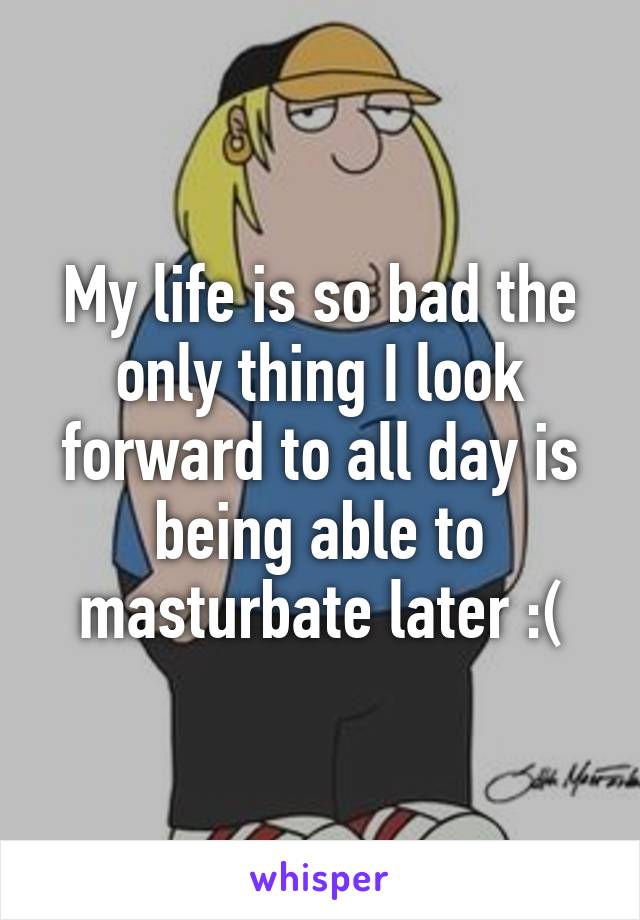 My life is so bad the only thing I look forward to all day is being able to masturbate later :(