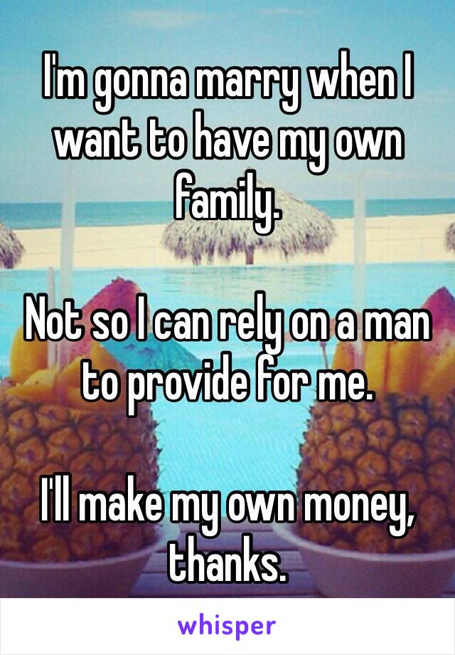 I'm gonna marry when I want to have my own family.

Not so I can rely on a man to provide for me.

I'll make my own money, thanks.