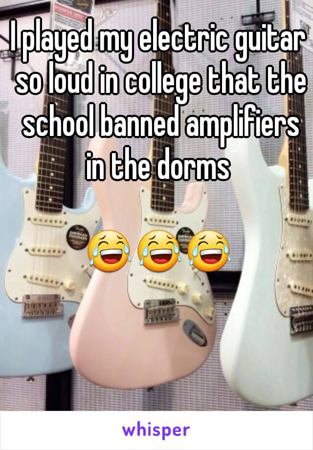 I played my electric guitar so loud in college that the school banned amplifiers in the dorms 

😂😂😂