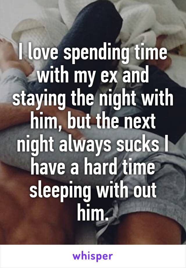 I love spending time with my ex and staying the night with him, but the next night always sucks I have a hard time sleeping with out him.