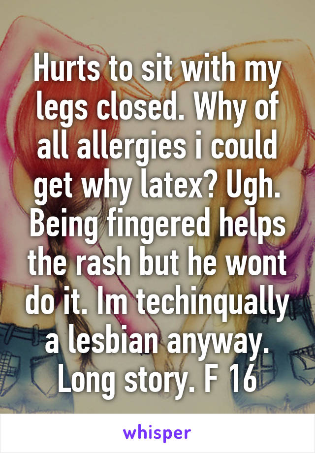 Hurts to sit with my legs closed. Why of all allergies i could get why latex? Ugh. Being fingered helps the rash but he wont do it. Im techinqually a lesbian anyway. Long story. F 16