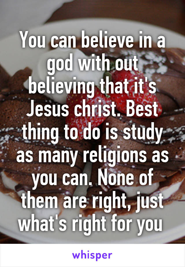 You can believe in a god with out believing that it's Jesus christ. Best thing to do is study as many religions as you can. None of them are right, just what's right for you 