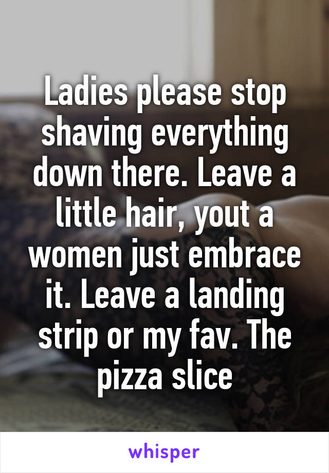 Ladies please stop shaving everything down there. Leave a little hair, yout a women just embrace it. Leave a landing strip or my fav. The pizza slice