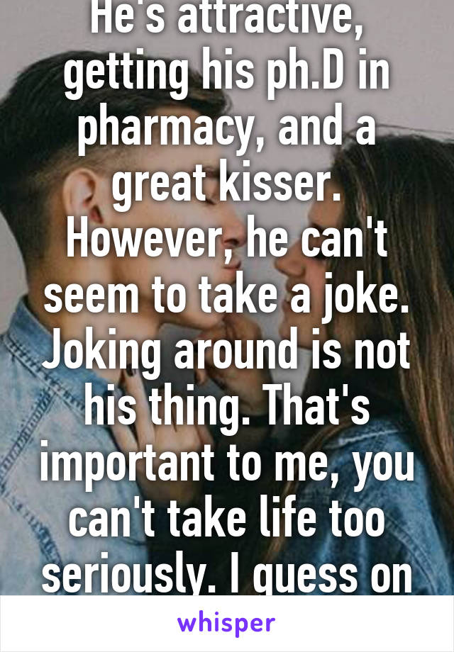 He's attractive, getting his ph.D in pharmacy, and a great kisser. However, he can't seem to take a joke. Joking around is not his thing. That's important to me, you can't take life too seriously. I guess on to the next...