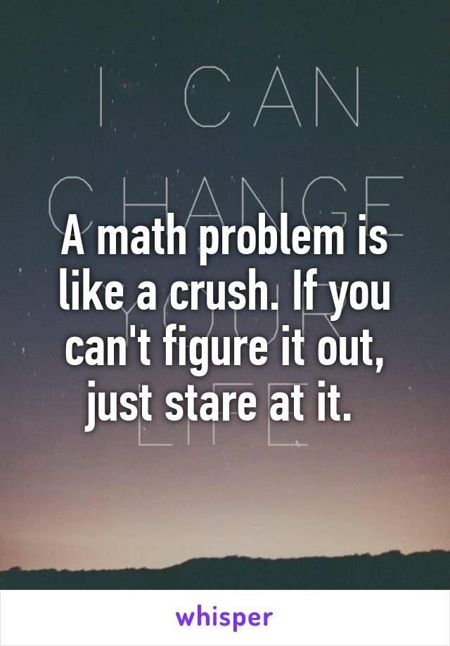 A math problem is like a crush. If you can't figure it out, just stare at it. 