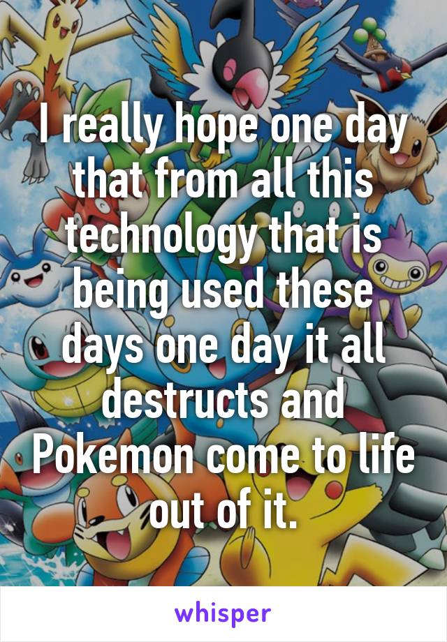 I really hope one day that from all this technology that is being used these days one day it all destructs and Pokemon come to life out of it.