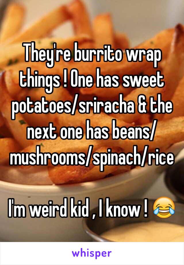 They're burrito wrap things ! One has sweet potatoes/sriracha & the next one has beans/mushrooms/spinach/rice 

I'm weird kid , I know ! 😂