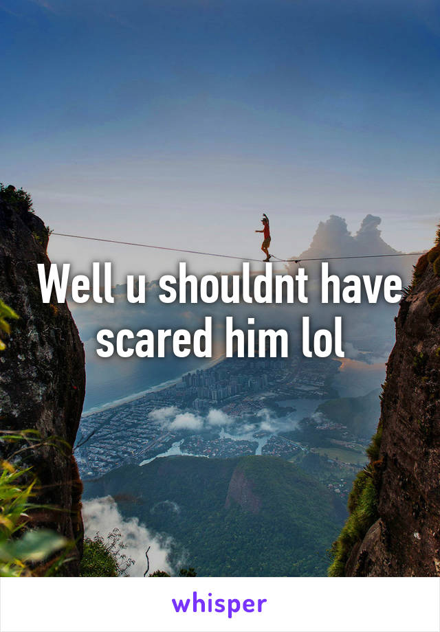 Well u shouldnt have scared him lol