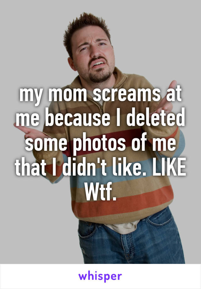 my mom screams at me because I deleted some photos of me that I didn't like. LIKE Wtf.