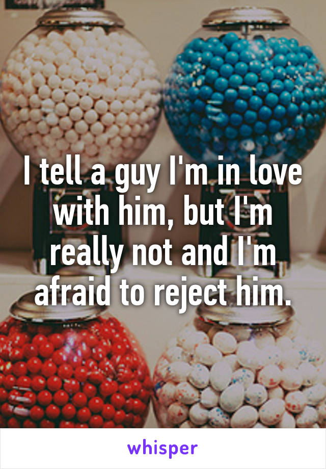 I tell a guy I'm in love with him, but I'm really not and I'm afraid to reject him.